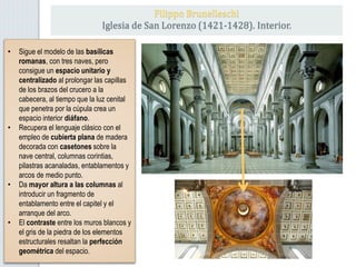 • Sigue el modelo de las basílicas
romanas, con tres naves, pero
consigue un espacio unitario y
centralizado al prolongar las capillas
de los brazos del crucero a la
cabecera, al tiempo que la luz cenital
que penetra por la cúpula crea un
espacio interior diáfano.
• Recupera el lenguaje clásico con el
empleo de cubierta plana de madera
decorada con casetones sobre la
nave central, columnas corintias,
pilastras acanaladas, entablamentos y
arcos de medio punto.
• Da mayor altura a las columnas al
introducir un fragmento de
entablamento entre el capitel y el
arranque del arco.
• El contraste entre los muros blancos y
el gris de la piedra de los elementos
estructurales resaltan la perfección
geométrica del espacio.
Filippo Brunelleschi
Iglesia de San Lorenzo (1421-1428). Interior.
 
