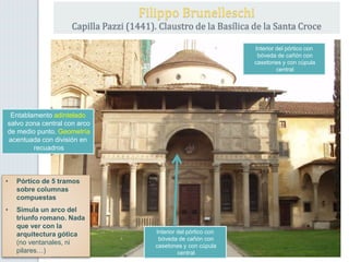 Entablamento adintelado
salvo zona central con arco
de medio punto. Geometría
acentuada con división en
recuadros
• Pórtico de 5 tramos
sobre columnas
compuestas
• Simula un arco del
triunfo romano. Nada
que ver con la
arquitectura gótica
(no ventanales, ni
pilares…)
Filippo Brunelleschi
Capilla Pazzi (1441). Claustro de la Basílica de la Santa Croce
Interior del pórtico con
bóveda de cañón con
casetones y con cúpula
central
Interior del pórtico con
bóveda de cañón con
casetones y con cúpula
central
 