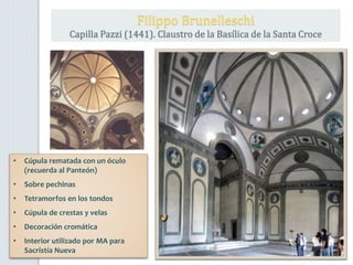 • Cúpula rematada con un óculo
(recuerda al Panteón)
• Sobre pechinas
• Tetramorfos en los tondos
• Cúpula de crestas y velas
• Decoración cromática
• Interior utilizado por MA para
Sacristía Nueva
Filippo Brunelleschi
Capilla Pazzi (1441). Claustro de la Basílica de la Santa Croce
 