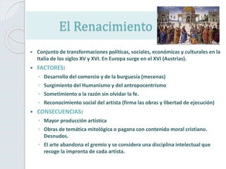 El Renacimiento
 Conjunto de transformaciones políticas, sociales, económicas y culturales en la
Italia de los siglos XV y XVI. En Europa surge en el XVI (Austrias).
 FACTORES:
◦ Desarrollo del comercio y de la burguesía (mecenas)
◦ Surgimiento del Humanismo y del antropocentrismo
◦ Sometimiento a la razón sin olvidar la fe.
◦ Reconocimiento social del artista (firma las obras y libertad de ejecución)
 CONSECUENCIAS:
◦ Mayor producción artística
◦ Obras de temática mitológica o pagana con contenido moral cristiano.
Desnudos.
◦ El arte abandona el gremio y se considera una disciplina intelectual que
recoge la impronta de cada artista.
 