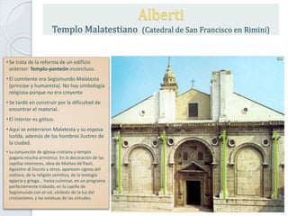 •Se trata de la reforma de un edificio
anterior: Templo-panteón inconcluso.
•El comitente era Segismundo Malatesta
(príncipe y humanista). No hay simbología
religiosa porque no era creyente
•Se tardó en construir por la dificultad de
encontrar el material.
•El interior es gótico.
•Aquí se enterraron Malatesta y su esposa
Isolda, además de los hombres ilustres de
la ciudad.
• La conjunción de iglesia cristiana y templo
pagano resulta armónica. En la decoración de las
capillas interiores, obra de Matteo de'Pasti,
Agostino di Duccio y otros, aparecen signos del
zodíaco, de la religión semítica, de la teología
egipcia y griega... hasta culminar, en un programa
perfectamente trabado, en la capilla de
Segismundo con el sol, símbolo de la luz del
cristianismo, y las estatuas de las virtudes.
Alberti
Templo Malatestiano (Catedral de San Francisco en Rimini)
 