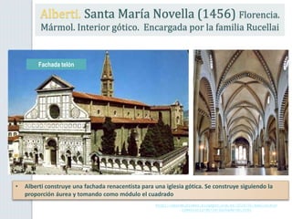 Alberti. Santa María Novella (1456) Florencia.
Mármol. Interior gótico. Encargada por la familia Rucellai
Fachada telón
http://seordelbiombo.blogspot.com.es/2014/01/analisis-y-
comentario-de-la-fachada-de.html
• Alberti construye una fachada renacentista para una iglesia gótica. Se construye siguiendo la
proporción áurea y tomando como módulo el cuadrado
 