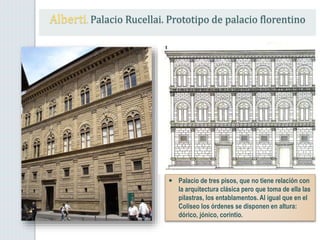 Alberti. Palacio Rucellai. Prototipo de palacio florentino
 Palacio de tres pisos, que no tiene relación con
la arquitectura clásica pero que toma de ella las
pilastras, los entablamentos. Al igual que en el
Coliseo los órdenes se disponen en altura:
dórico, jónico, corintio.
 