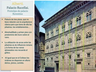  Palacio de tres pisos, que no
tiene relación con la arquitectura
clásica pero que toma de ella las
pilastras, los entablamentos…
 Almohadillado y primer piso con
predominio del muro sobre el
vano.
 La utilización de arcos entre las
pilastras es de influencia romana
y la forma de los vanos
ajimezados nos recuerda al
gótico.
 Al igual que en el Coliseo los
órdenes se disponen en altura:
dórico, jónico, corintio.
Alberti.
Palacio Rucellai.
Prototipo de palacio
florentino
 