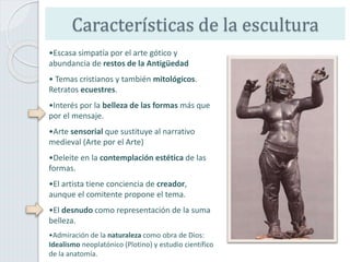 Características de la escultura
•Escasa simpatía por el arte gótico y
abundancia de restos de la Antigüedad
• Temas cristianos y también mitológicos.
Retratos ecuestres.
•Interés por la belleza de las formas más que
por el mensaje.
•Arte sensorial que sustituye al narrativo
medieval (Arte por el Arte)
•Deleite en la contemplación estética de las
formas.
•El artista tiene conciencia de creador,
aunque el comitente propone el tema.
•El desnudo como representación de la suma
belleza.
•Admiración de la naturaleza como obra de Dios:
Idealismo neoplatónico (Plotino) y estudio científico
de la anatomía.
 