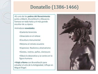 Donatello (1386-1466)
•Es uno de los padres del Renacimiento
junto a Alberti, Brunelleschi y Masaccio.
Famoso en toda Italia y el más grande
escultor de su época.
•Introduce novedades:
•Exelente broncista
•Stiacciato en el relieve
•Escultura monumental
•Retoma el retrato ecuestre
•Expresivo: Realismo y dramatismo
•Gestos, rostros, paños, claroscuro
•Obvia lo decorativo y se centra en la
figura humana
•Viajó a Roma con Brunelleschi para
estudiar el arte de la Antigüedad. Influye en
Miguel Ángel.
 