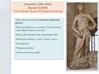 Donatello (1386-1466)
David (1409)
1.91m Mármol. Museo del Bargello (Florencia)
•Obra de juventud que conserva elementos
góticos.
•Representado tras su victoria frente a Goliat,
cuya cabeza reposa a sus pies.
•Brazos demasiado largos (desproporción)
•Elementos clásicos: rostro, manos, torso
•Contraposto
•Pliegues pesados
•Claroscuro en los paños
 
