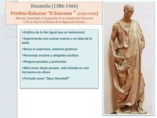 Donatello (1386-1466)
Profeta Habacuc “Il Zuccone “ (1423-1435)
Mármol. Destinado al Campanile de la Catedral de Florencia
1.95 m. Hoy en el Museo de la Ópera del Duomo.
•Estética de lo feo (igual que en helenismo)
•Experimenta con nuevos rostros y se aleja de lo
bello
•Busca lo expresivo, realismo grotesco
•Personaje anciano y delgadez ascética
•Pliegues pesados y profundos
•Mira hacia abajo porque está situado en una
hornacina en altura
•Firmada como “Opus Donatelli”
 