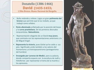 Donatello (1386-1466)
David (1435-1453)
1.58m Bronce. Museo Nacional del Bargello.
• Bulto redondo y relieve. Logra un gran pulimento del
bronce que permite que la luz resbale, ya que
trabajó como orfebre.
• Porte afeminado enfatizado por la posición del brazo
y la curva praxiteliana. De los primeros desnudos
renacentistas. Naturalismo.
• Representación elegante de un David muy joven,
que contrasta con las representaciones anteriores y la
de Miguel Angel.
• Representa la victoria, pues Goliat ya ha caído a sus
pies. Significado unido también a los valores del
Humanismo y el Antropocentrismo (protagonismo
del hombre)
• Encargada por Lorenzo de Medici, para su palacio,
donde compartía espacio con la escultura de Judit y
Holofernes por representar el tema de la muerte a
los opresores.
 