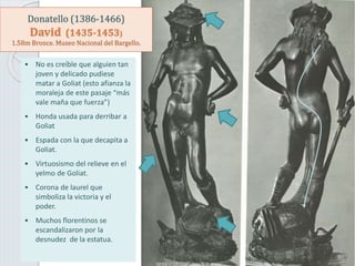 Donatello (1386-1466)
David (1435-1453)
1.58m Bronce. Museo Nacional del Bargello.
• No es creíble que alguien tan
joven y delicado pudiese
matar a Goliat (esto afianza la
moraleja de este pasaje “más
vale maña que fuerza”)
• Honda usada para derribar a
Goliat
• Espada con la que decapita a
Goliat.
• Virtuosismo del relieve en el
yelmo de Goliat.
• Corona de laurel que
simboliza la victoria y el
poder.
• Muchos florentinos se
escandalizaron por la
desnudez de la estatua.
 