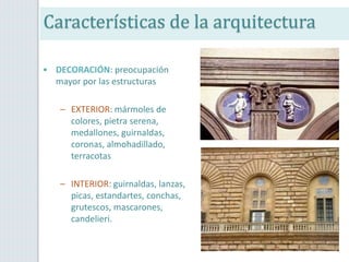 • DECORACIÓN: preocupación
mayor por las estructuras
– EXTERIOR: mármoles de
colores, pietra serena,
medallones, guirnaldas,
coronas, almohadillado,
terracotas
– INTERIOR: guirnaldas, lanzas,
picas, estandartes, conchas,
grutescos, mascarones,
candelieri.
Características de la arquitectura
 