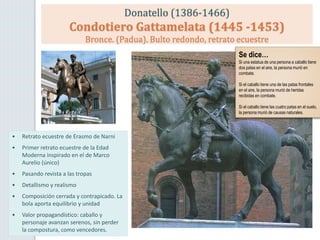 Donatello (1386-1466)
Condotiero Gattamelata (1445 -1453)
Bronce. (Padua). Bulto redondo, retrato ecuestre
• Retrato ecuestre de Erasmo de Narni
• Primer retrato ecuestre de la Edad
Moderna inspirado en el de Marco
Aurelio (único)
• Pasando revista a las tropas
• Detallismo y realismo
• Composición cerrada y contrapicado. La
bola aporta equilibrio y unidad
• Valor propagandístico: caballo y
personaje avanzan serenos, sin perder
la compostura, como vencedores.
Se dice…
Si una estatua de una persona a caballo tiene
dos patas en el aire, la persona murió en
combate.
Si el caballo tiene una de las patas frontales
en el aire, la persona murió de heridas
recibidas en combate.
Si el caballo tiene las cuatro patas en el suelo,
la persona murió de causas naturales.
 
