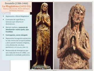Donatello (1386-1466)
La Magdalena (1453-55)
Madera policromada. Museo dell´Opera
del Duomo, Florencia
 Representa a María Magdalena
 Contraste de superficies y
texturas que refuerza el
dramatismo
 Retrato realista y ausencia de
idealización: rostro ajado, ojos
hundidos
 Contraposto, canon alargado
 Representa la angustia existencial
lo más íntimo de la espiritualidad
y de la pasión humano-religiosa,
a los efectos de una dura
penitencia (J.M Viñuales, 2008: 33).
 Restaurada de emergencia por
una riada del Arno en 1966, y se
descubrió el estofado polícromo.
 