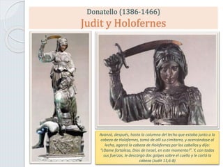 Donatello (1386-1466)
Judit y Holofernes
Avanzó, después, hasta la columna del lecho que estaba junto a la
cabeza de Holofernes, tomó de allí su cimitarra, y acercándose al
lecho, agarró la cabeza de Holofernes por los cabellos y dijo:
"¡Dame fortaleza, Dios de Israel, en este momento!". Y, con todas
sus fuerzas, le descargó dos golpes sobre el cuello y le cortó la
cabeza (Judit 13,6-8)
 