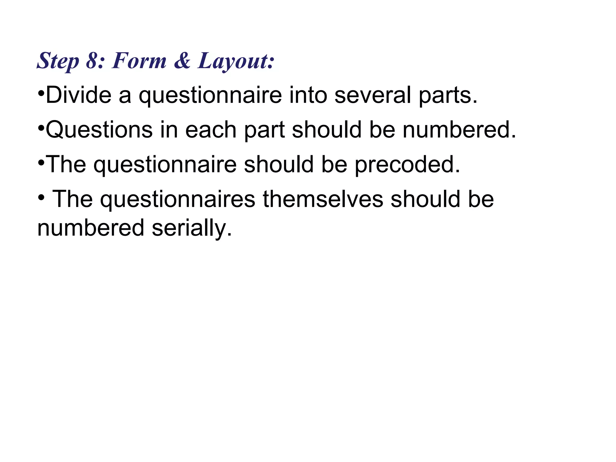 Step 8: Form & Layout:
•Divide a questionnaire into several parts.
•Questions in each part should be numbered.
•The questionnaire should be precoded.
• The questionnaires themselves should be
numbered serially.
 