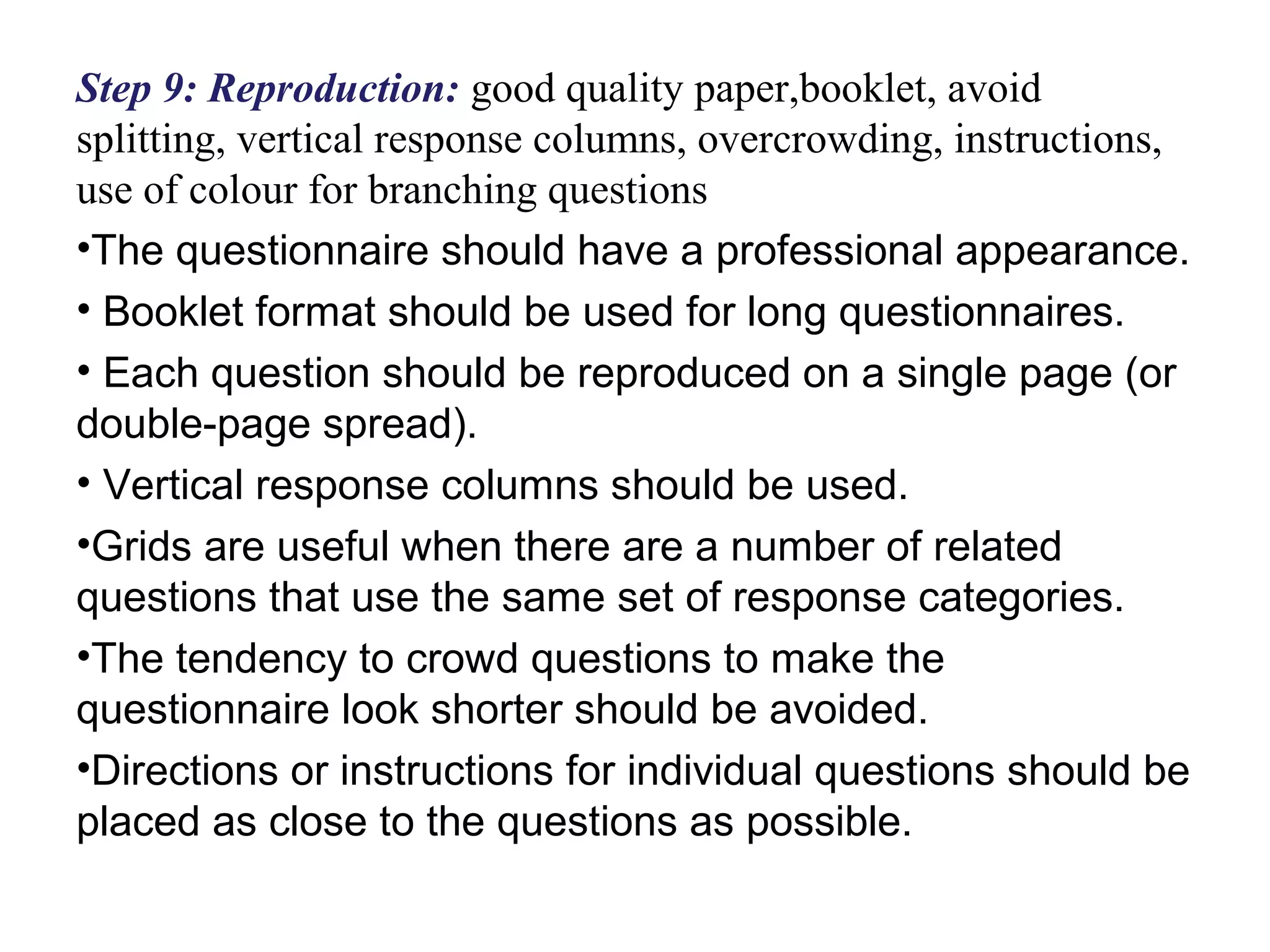 Step 9: Reproduction: good quality paper,booklet, avoid
splitting, vertical response columns, overcrowding, instructions,
use of colour for branching questions
•The questionnaire should have a professional appearance.
• Booklet format should be used for long questionnaires.
• Each question should be reproduced on a single page (or
double-page spread).
• Vertical response columns should be used.
•Grids are useful when there are a number of related
questions that use the same set of response categories.
•The tendency to crowd questions to make the
questionnaire look shorter should be avoided.
•Directions or instructions for individual questions should be
placed as close to the questions as possible.
 