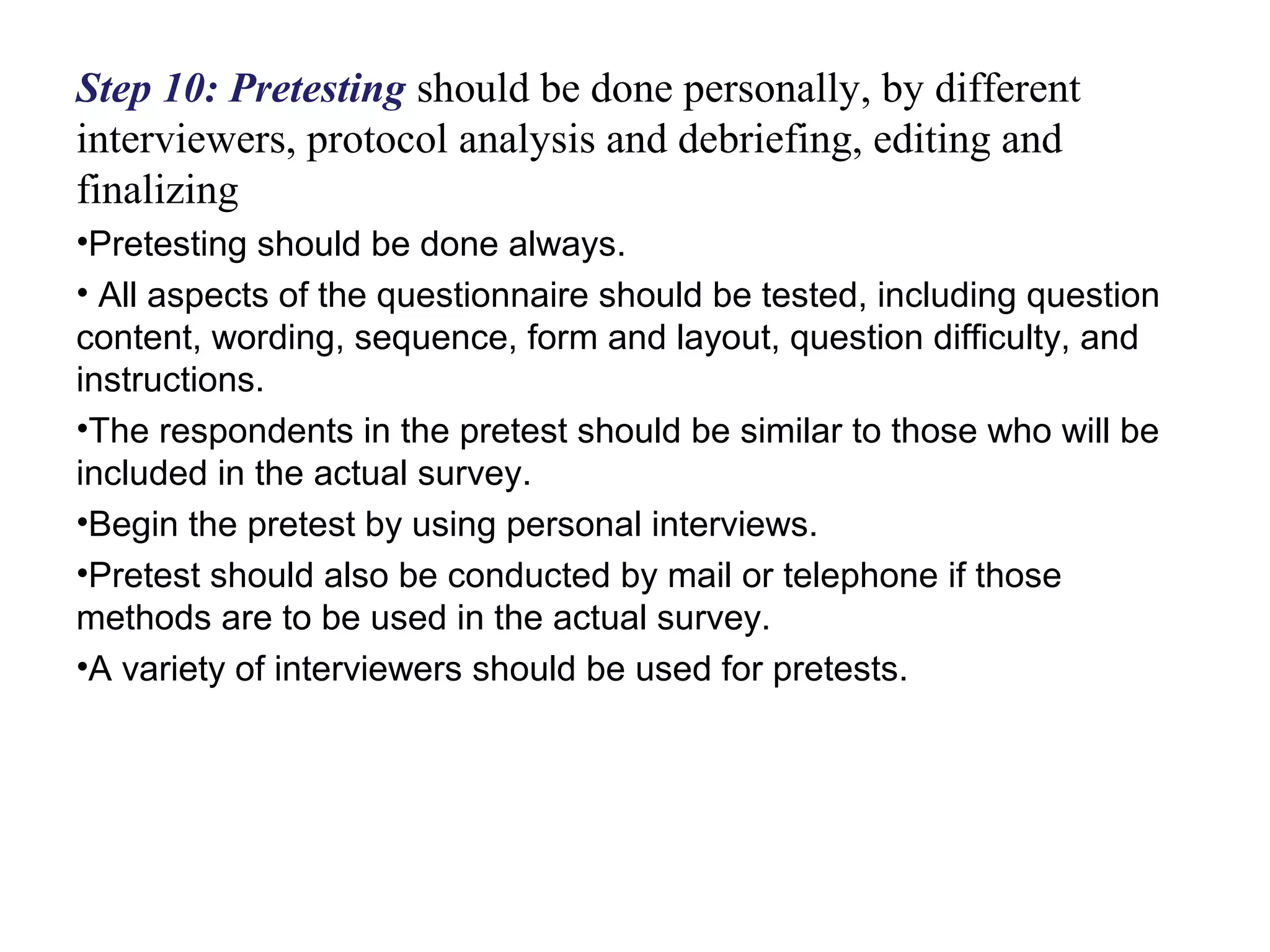 Step 10: Pretesting should be done personally, by different
interviewers, protocol analysis and debriefing, editing and
finalizing
•Pretesting should be done always.
• All aspects of the questionnaire should be tested, including question
content, wording, sequence, form and layout, question difficulty, and
instructions.
•The respondents in the pretest should be similar to those who will be
included in the actual survey.
•Begin the pretest by using personal interviews.
•Pretest should also be conducted by mail or telephone if those
methods are to be used in the actual survey.
•A variety of interviewers should be used for pretests.
 