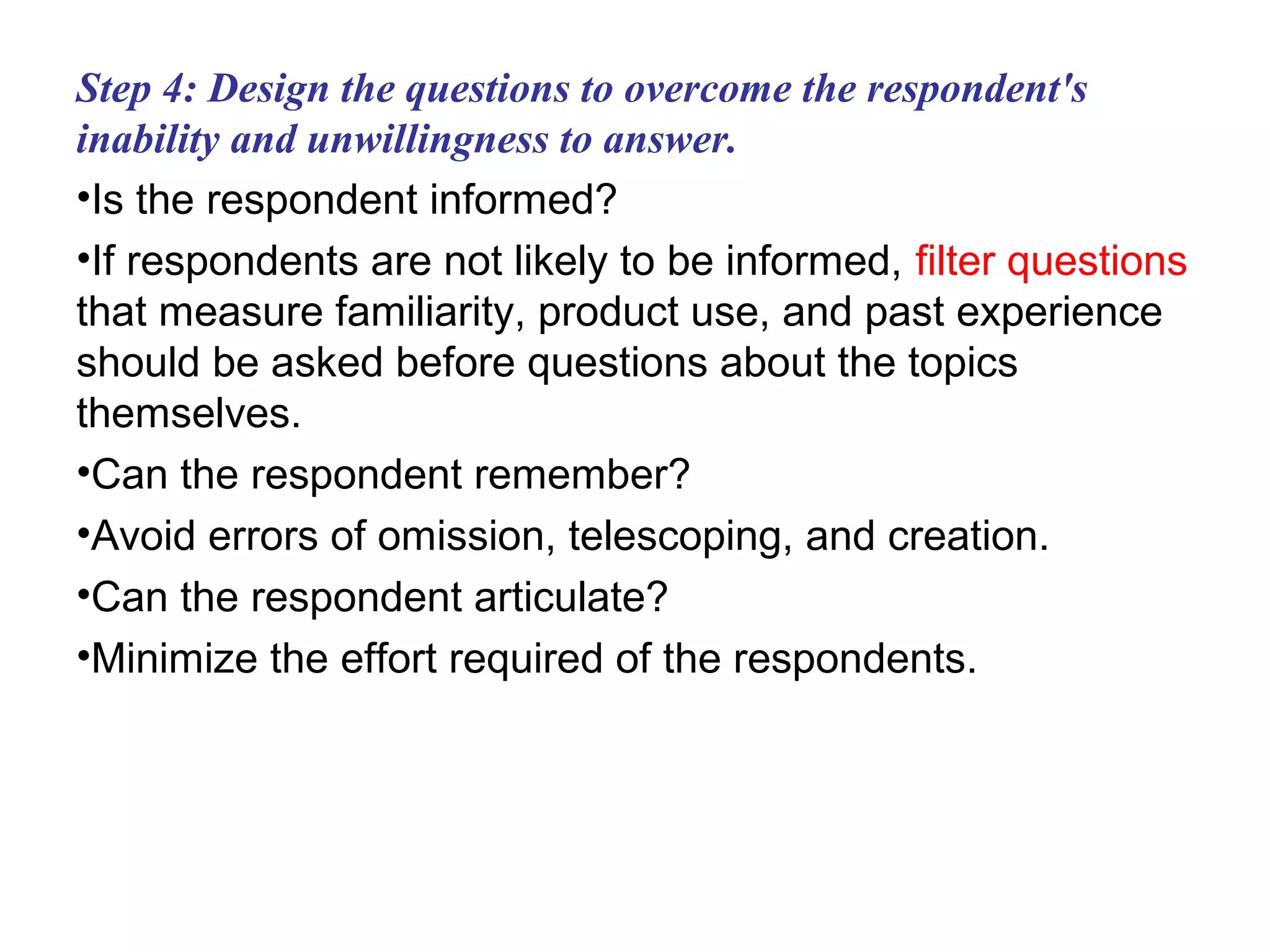 Step 4: Design the questions to overcome the respondent's
inability and unwillingness to answer.
•Is the respondent informed?
•If respondents are not likely to be informed, filter questions
that measure familiarity, product use, and past experience
should be asked before questions about the topics
themselves.
•Can the respondent remember?
•Avoid errors of omission, telescoping, and creation.
•Can the respondent articulate?
•Minimize the effort required of the respondents.
 