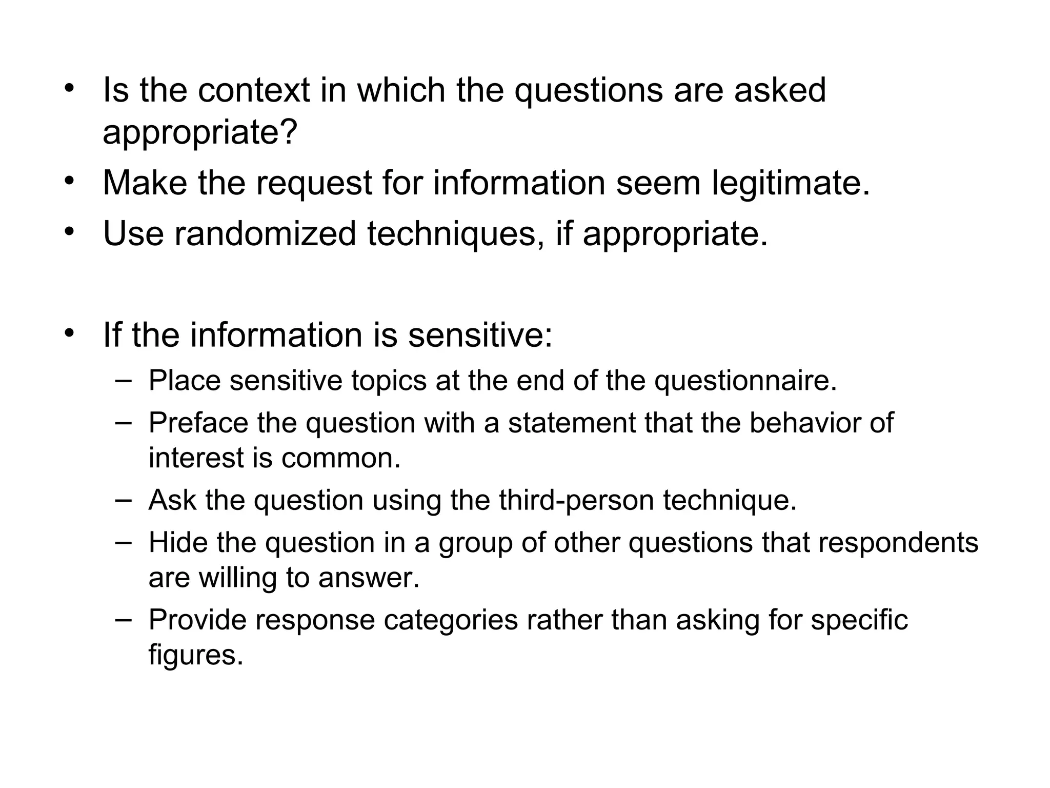 • Is the context in which the questions are asked
appropriate?
• Make the request for information seem legitimate.
• Use randomized techniques, if appropriate.
• If the information is sensitive:
– Place sensitive topics at the end of the questionnaire.
– Preface the question with a statement that the behavior of
interest is common.
– Ask the question using the third-person technique.
– Hide the question in a group of other questions that respondents
are willing to answer.
– Provide response categories rather than asking for specific
figures.
 
