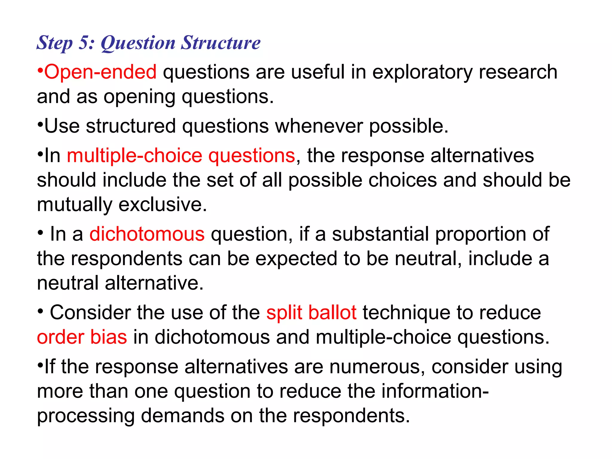 Step 5: Question Structure
•Open-ended questions are useful in exploratory research
and as opening questions.
•Use structured questions whenever possible.
•In multiple-choice questions, the response alternatives
should include the set of all possible choices and should be
mutually exclusive.
• In a dichotomous question, if a substantial proportion of
the respondents can be expected to be neutral, include a
neutral alternative.
• Consider the use of the split ballot technique to reduce
order bias in dichotomous and multiple-choice questions.
•If the response alternatives are numerous, consider using
more than one question to reduce the information-
processing demands on the respondents.
 