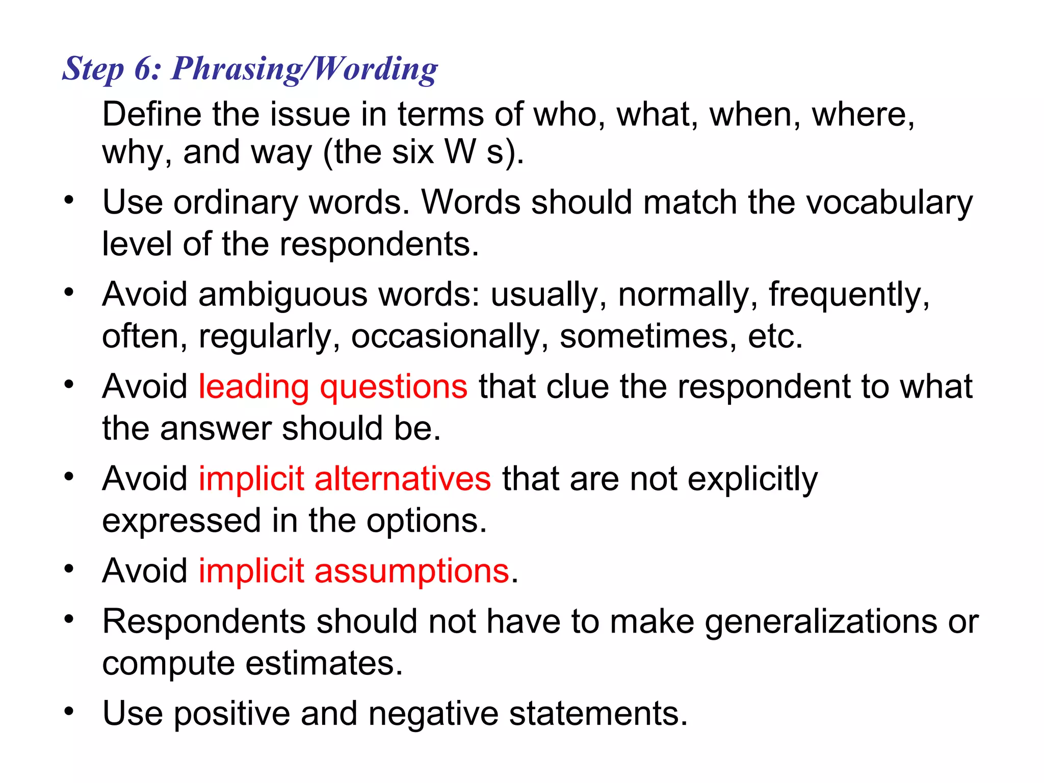 Step 6: Phrasing/Wording
Define the issue in terms of who, what, when, where,
why, and way (the six W s).
• Use ordinary words. Words should match the vocabulary
level of the respondents.
• Avoid ambiguous words: usually, normally, frequently,
often, regularly, occasionally, sometimes, etc.
• Avoid leading questions that clue the respondent to what
the answer should be.
• Avoid implicit alternatives that are not explicitly
expressed in the options.
• Avoid implicit assumptions.
• Respondents should not have to make generalizations or
compute estimates.
• Use positive and negative statements.
 