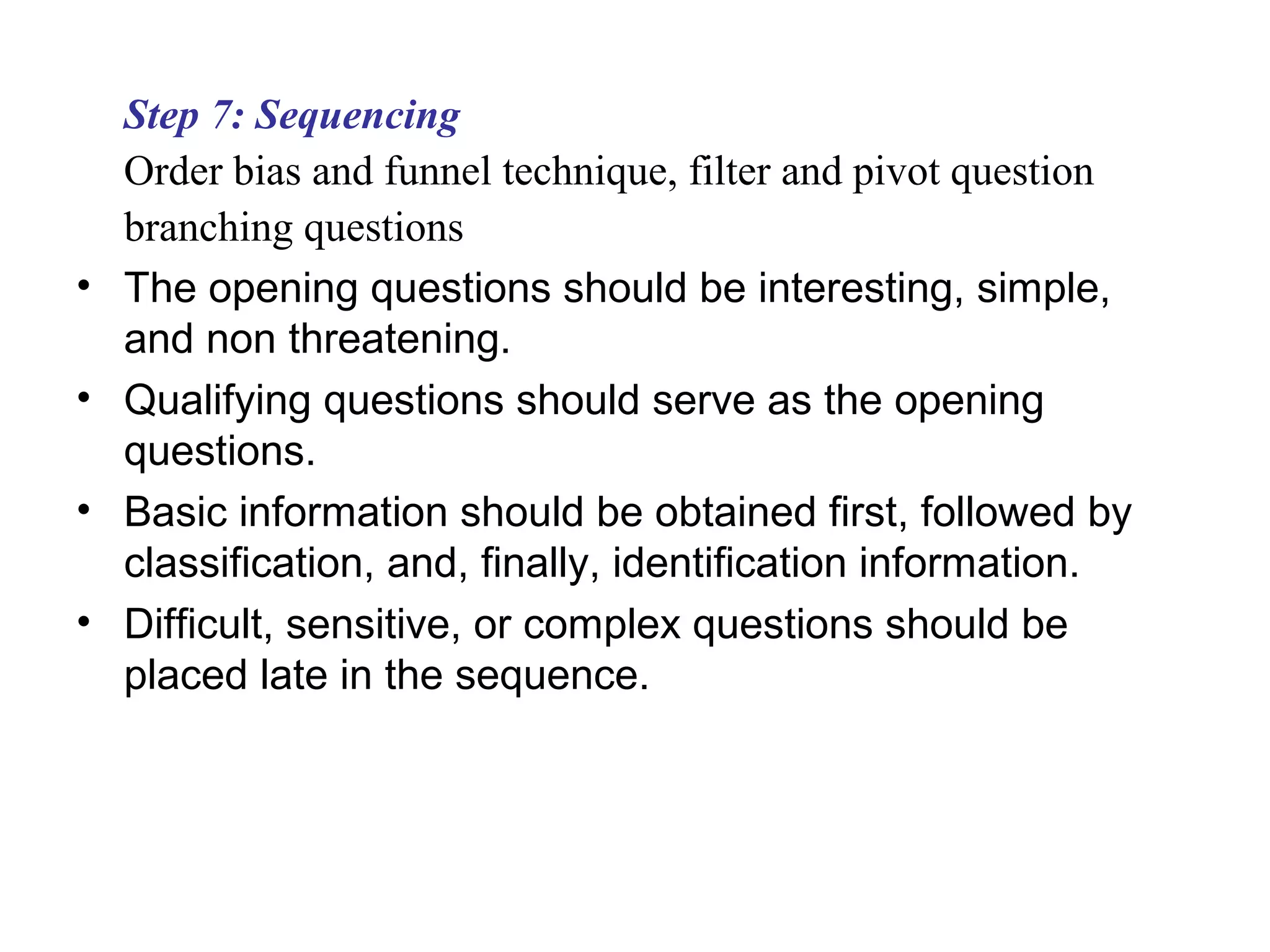 Step 7: Sequencing
Order bias and funnel technique, filter and pivot question
branching questions
• The opening questions should be interesting, simple,
and non threatening.
• Qualifying questions should serve as the opening
questions.
• Basic information should be obtained first, followed by
classification, and, finally, identification information.
• Difficult, sensitive, or complex questions should be
placed late in the sequence.
 