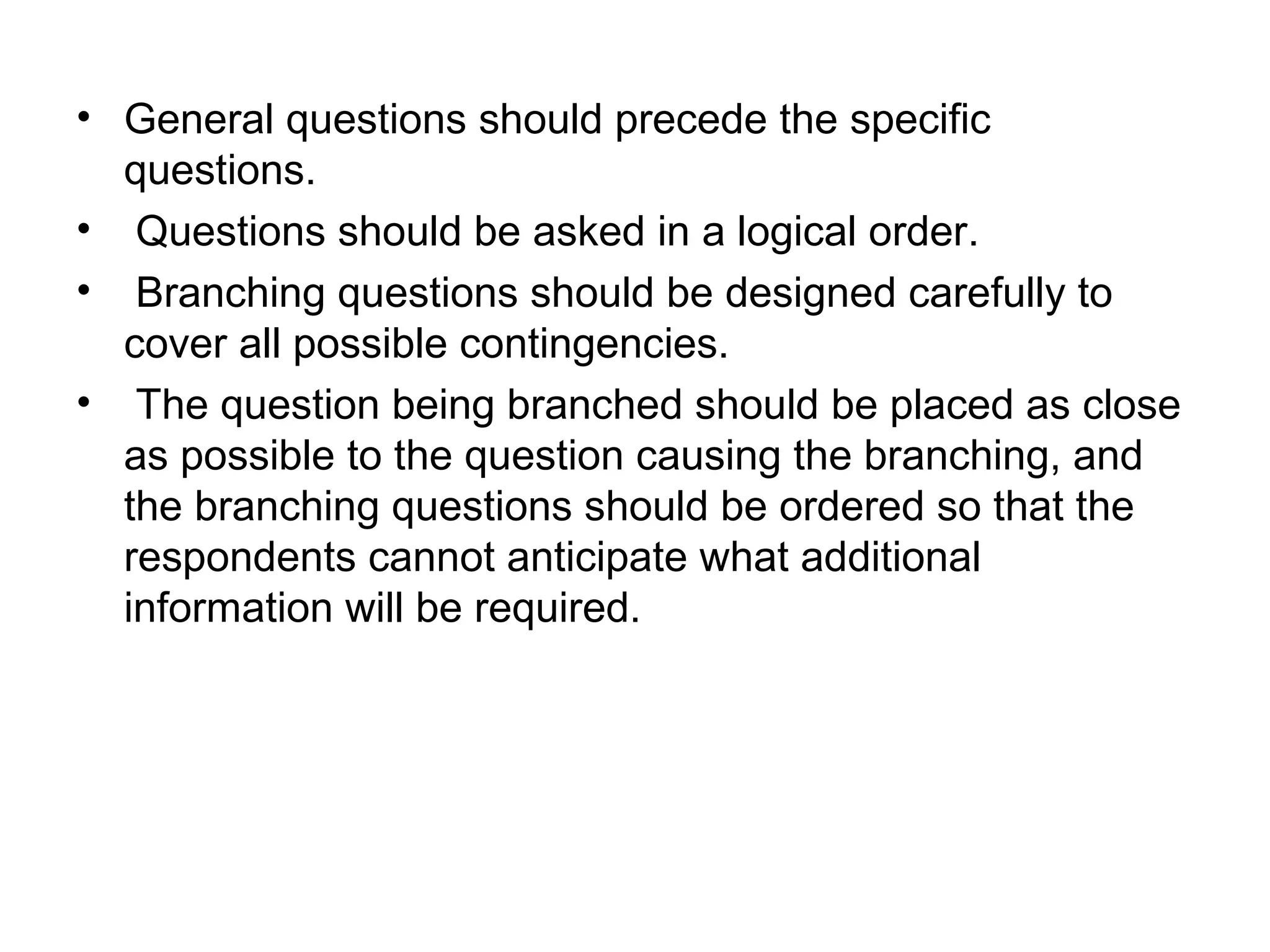 • General questions should precede the specific
questions.
• Questions should be asked in a logical order.
• Branching questions should be designed carefully to
cover all possible contingencies.
• The question being branched should be placed as close
as possible to the question causing the branching, and
the branching questions should be ordered so that the
respondents cannot anticipate what additional
information will be required.
 