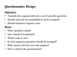 Questionnaire DesignQuestionnaire Design
Objectives
• Translate the required info into a set of specific questions
• Should motivate the respondent to answer properly
• Should minimize response error
Basics
• What should be asked?
• How should it be phrased?
• Which scale to use?
• In what sequence questions should be arranged?
• What layout will best serve the purpose?
• How to pretest the questionnaire?
 