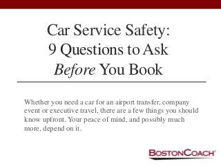 Car Service Safety:
9 Questions to Ask
Before You Book
Whether you need a car for an airport transfer, company
event or executive travel, there are a few things you should
know upfront. Your peace of mind, and possibly much
more, depend on it.
 