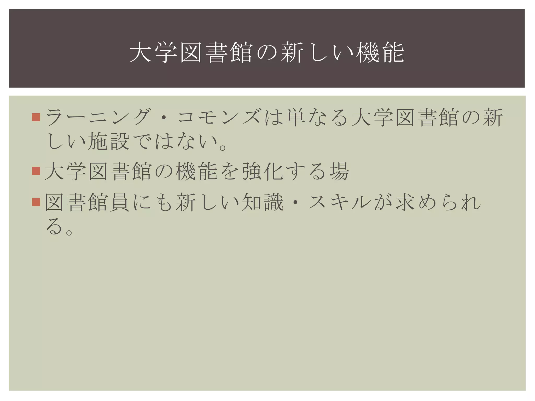 ラーニング・コモンズは単なる大学図書館の新
しい施設ではない。
大学図書館の機能を強化する場
図書館員にも新しい知識・スキルが求められ
る。
大学図書館の新しい機能
 