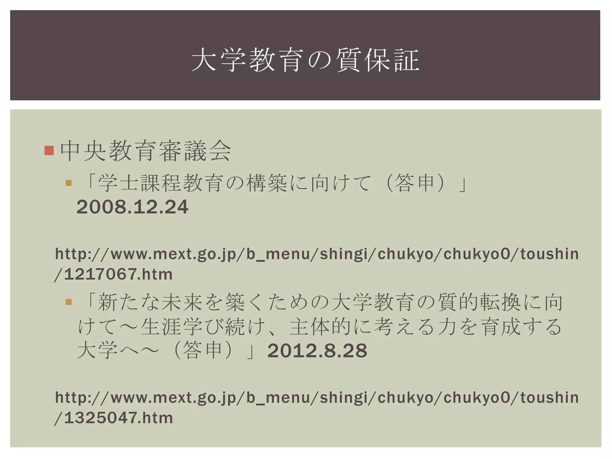 中央教育審議会
「学士課程教育の構築に向けて（答申）」
2008.12.24
http://www.mext.go.jp/b_menu/shingi/chukyo/chukyo0/toushin
/1217067.htm
「新たな未来を築くための大学教育の質的転換に向
けて～生涯学び続け、主体的に考える力を育成する
大学へ～（答申）」2012.8.28
http://www.mext.go.jp/b_menu/shingi/chukyo/chukyo0/toushin
/1325047.htm
大学教育の質保証
 