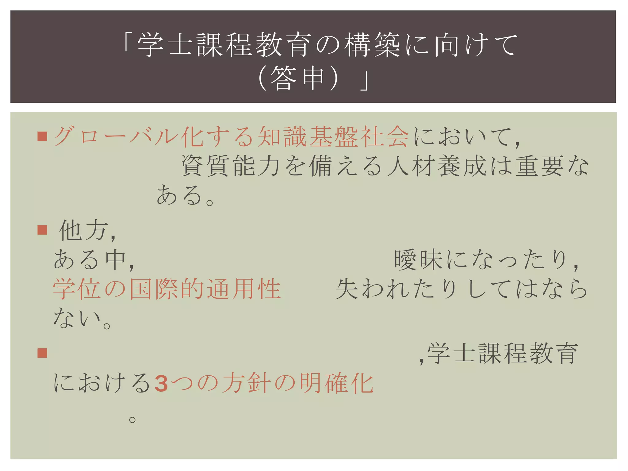 グローバル化する知識基盤社会において,学士
レベルの資質能力を備える人材養成は重要な課
題である。
 他方,目先の学生確保が優先される傾向がある
中,大学や学位の水準が曖昧になったり,学位の
国際的通用性が失われたりしてはならない。
 各大学の自主的な改革を通じ,学士課程教育に
おける3つの方針の明確化等を進める必要があ
る。
「学士課程教育の構築に向けて
（答申）」
 
