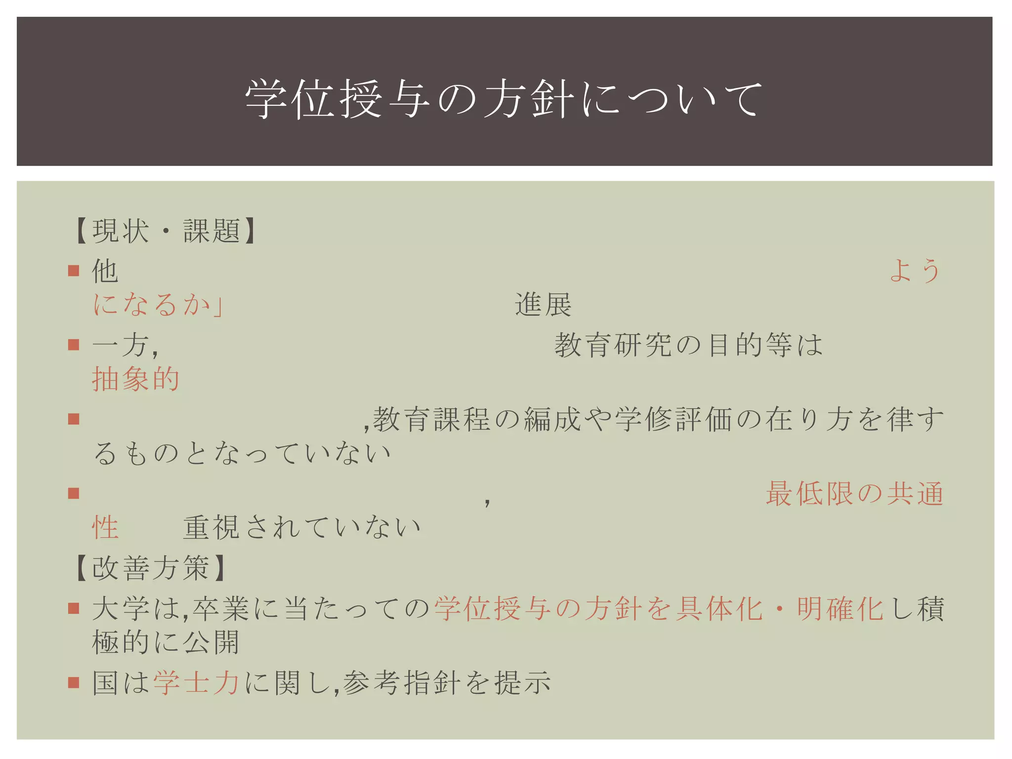 【現状・課題】
 他の先進国では「何を教えるか」より「何ができる ようになる
か」を重視した取組が進展
 一方,我が国の大学が掲げる教育研究の目的等は総じて抽象的
 学位授与の方針が,教育課程の編成や学修評価の在り方を律する
ものとなっていない
 大学の多様化は進んだが,学士課程を通じた最低限の共通性が重
視されていない
【改善方策】
 大学は,卒業に当たっての学位授与の方針を具体化・明確化し積
極的に公開
 国は学士力に関し,参考指針を提示
学位授与の方針について
 