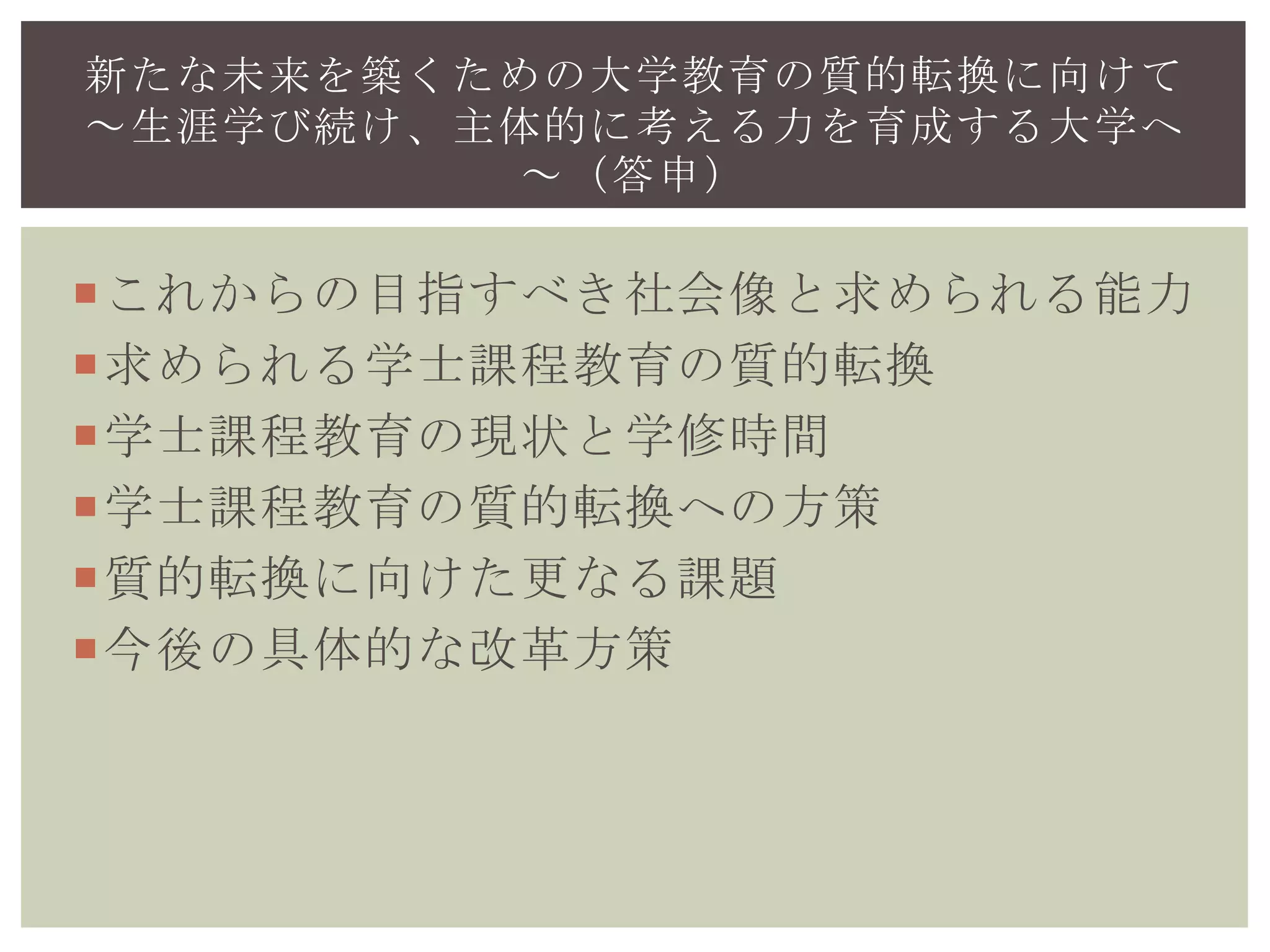 これからの目指すべき社会像と求められる能力
求められる学士課程教育の質的転換
学士課程教育の現状と学修時間
学士課程教育の質的転換への方策
質的転換に向けた更なる課題
今後の具体的な改革方策
新たな未来を築くための大学教育の質的転換に向けて
～生涯学び続け、主体的に考える力を育成する大学へ
～（答申）
 