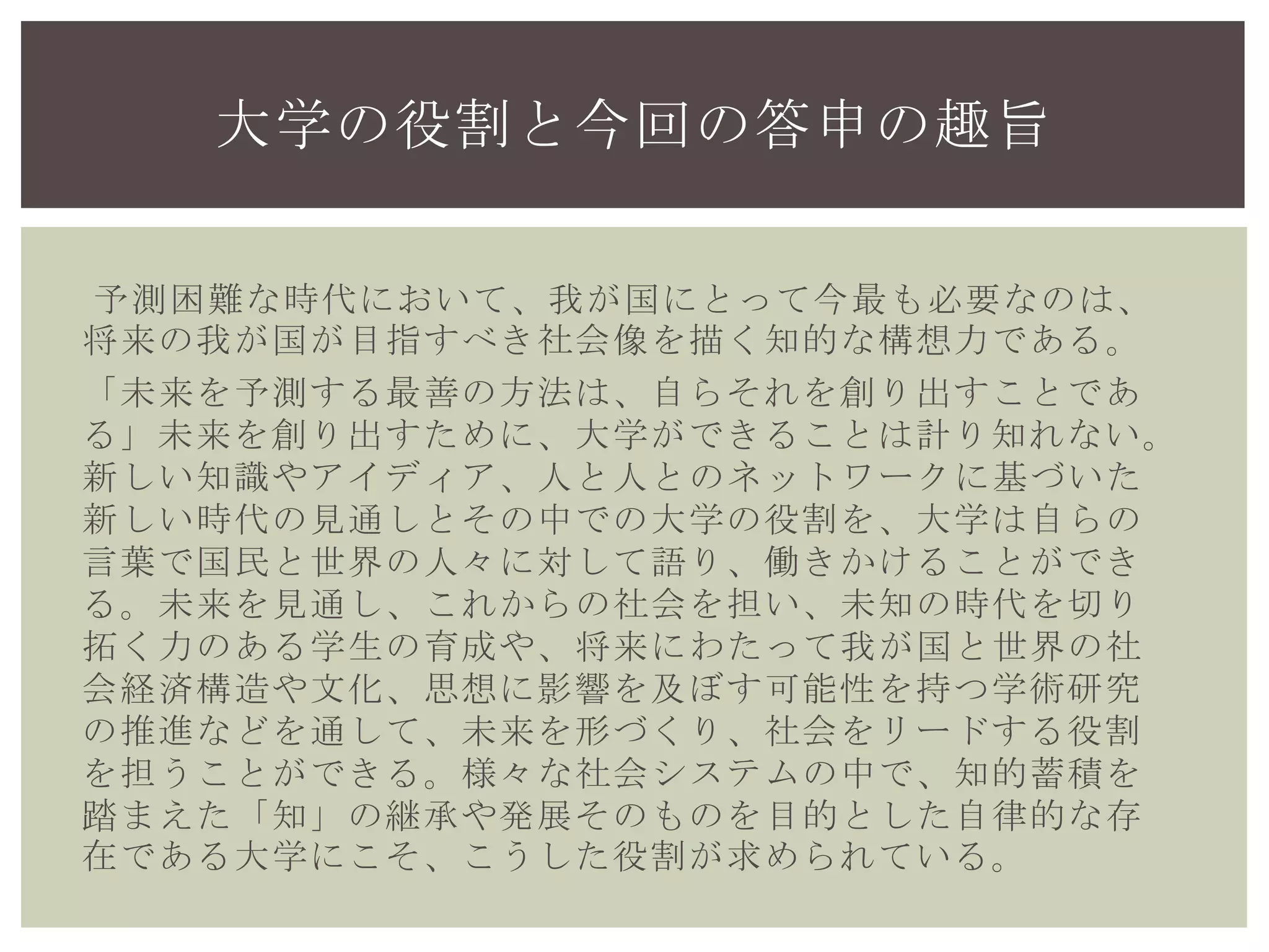 予測困難な時代において、我が国にとって今最も必要なのは、
将来の我が国が目指すべき社会像を描く知的な構想力である。
「未来を予測する最善の方法は、自らそれを創り出すことであ
る」未来を創り出すために、大学ができることは計り知れな
い。新しい知識やアイディア、人と人とのネットワークに基づ
いた新しい時代の見通しとその中での大学の役割を、大学は自
らの言葉で国民と世界の人々に対して語り、働きかけることが
できる。未来を見通し、これからの社会を担い、未知の時代を
切り拓く力のある学生の育成や、将来にわたって我が国と世界
の社会経済構造や文化、思想に影響を及ぼす可能性を持つ学術
研究の推進などを通して、未来を形づくり、社会をリードする
役割を担うことができる。様々な社会システムの中で、知的蓄
積を踏まえた「知」の継承や発展そのものを目的とした自律的
な存在である大学にこそ、こうした役割が求められている。
大学の役割と今回の答申の趣旨
 