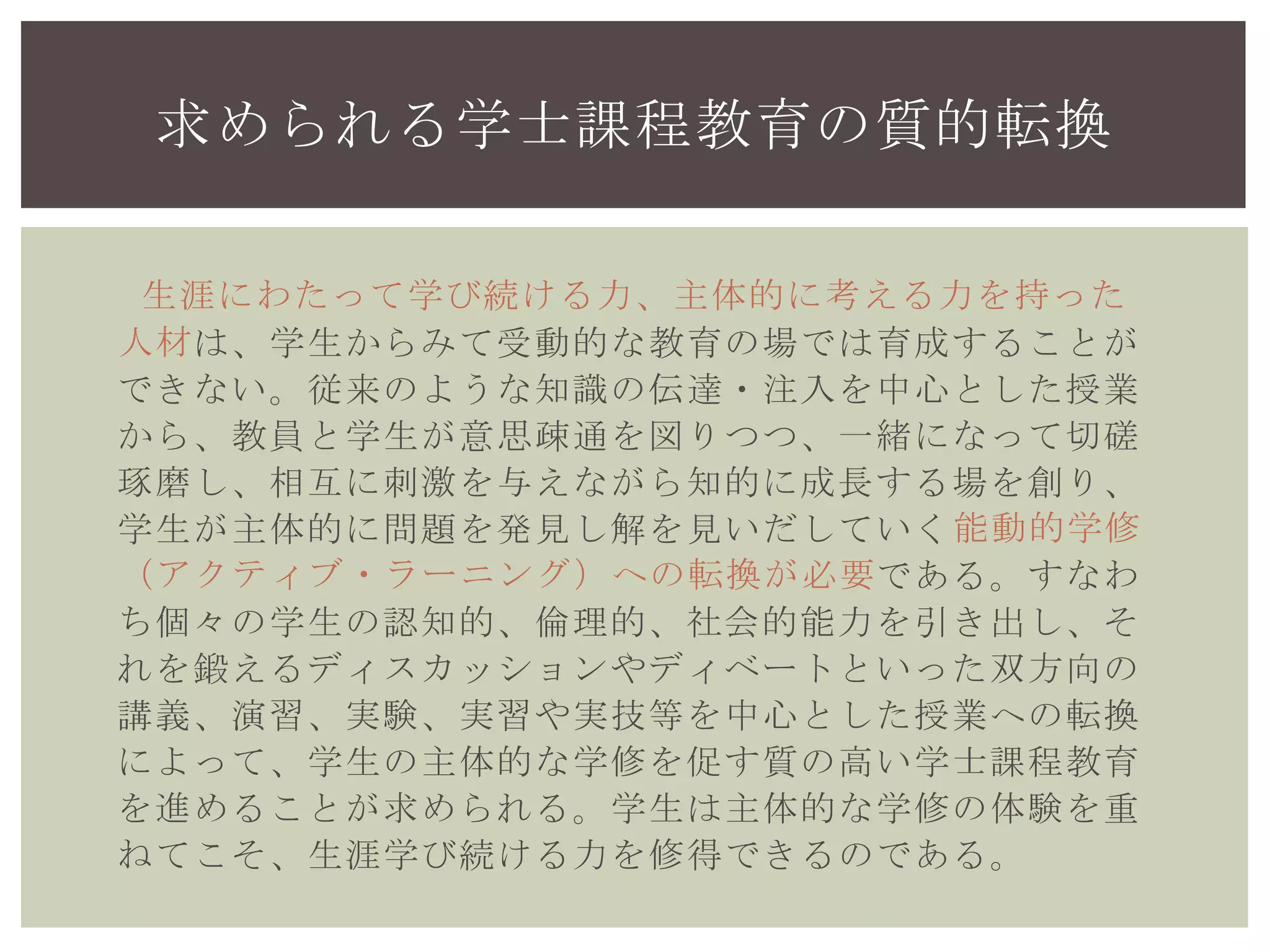 は、学生からみて受動的な教育の場では育成することが
できない。従来のような知識の伝達・注入を中心とした授業
から、教員と学生が意思疎通を図りつつ、一緒になって切磋
琢磨し、相互に刺激を与えながら知的に成長する場を創り、
学生が主体的に問題を発見し解を見いだしていく
である。すなわ
ち個々の学生の認知的、倫理的、社会的能力を引き出し、そ
れを鍛えるディスカッションやディベートといった双方向の
講義、演習、実験、実習や実技等を中心とした授業への転換
によって、学生の主体的な学修を促す質の高い学士課程教育
を進めることが求められる。学生は主体的な学修の体験を重
ねてこそ、生涯学び続ける力を修得できるのである。
求められる学士課程教育の質的転換
生涯にわたって学び続ける力、主体的に考える力を持った
人材
能動的学修
（アクティブ・ラーニング）への転換が必要
 