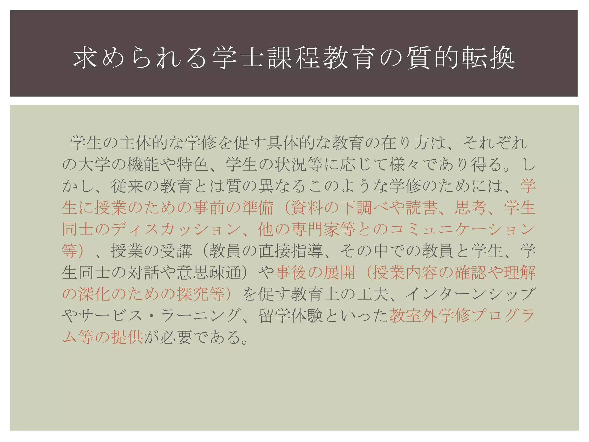 求められる学士課程教育の質的転換
学生の主体的な学修を促す具体的な教育の在り方は、それぞれ
の大学の機能や特色、学生の状況等に応じて様々であり得る。し
かし、従来の教育とは質の異なるこのような学修のためには、学
生に授業のための事前の準備（資料の下調べや読書、思考、学生
同士のディスカッション、他の専門家等とのコミュニケーション
等）、授業の受講（教員の直接指導、その中での教員と学生、学
生同士の対話や意思疎通）や事後の展開（授業内容の確認や理解
の深化のための探究等）を促す教育上の工夫、インターンシップ
やサービス・ラーニング、留学体験といった教室外学修プログラ
ム等の提供が必要である。
 