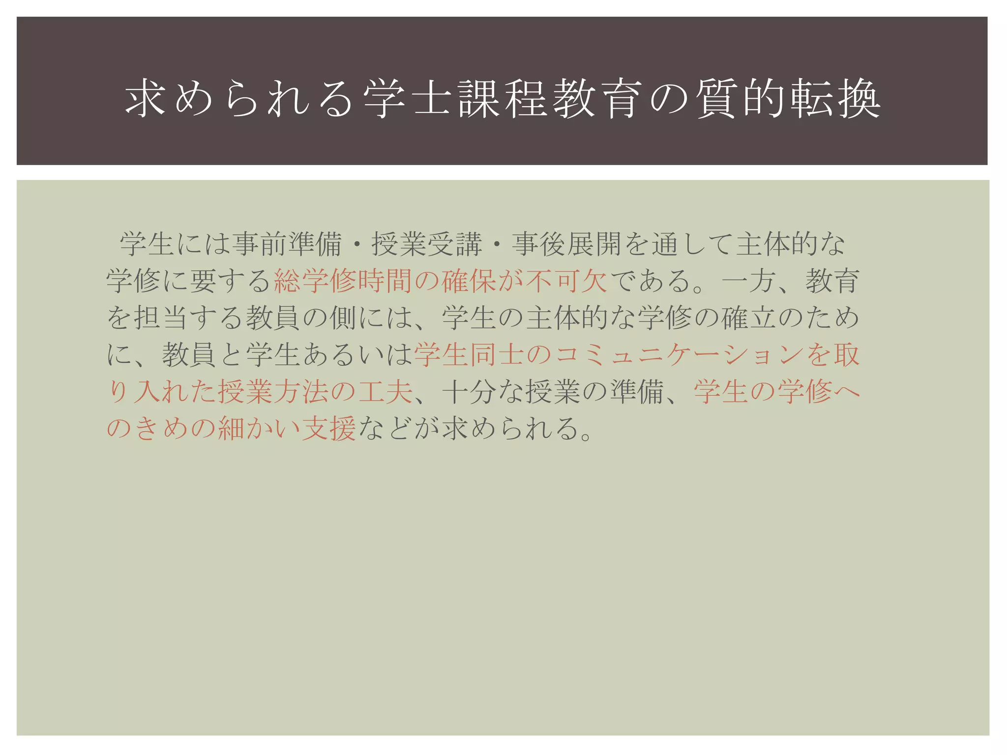 求められる学士課程教育の質的転換
学生には事前準備・授業受講・事後展開を通して主体的な
学修に要する総学修時間の確保が不可欠である。一方、教育
を担当する教員の側には、学生の主体的な学修の確立のため
に、教員と学生あるいは学生同士のコミュニケーションを取
り入れた授業方法の工夫、十分な授業の準備、学生の学修へ
のきめの細かい支援などが求められる。
 