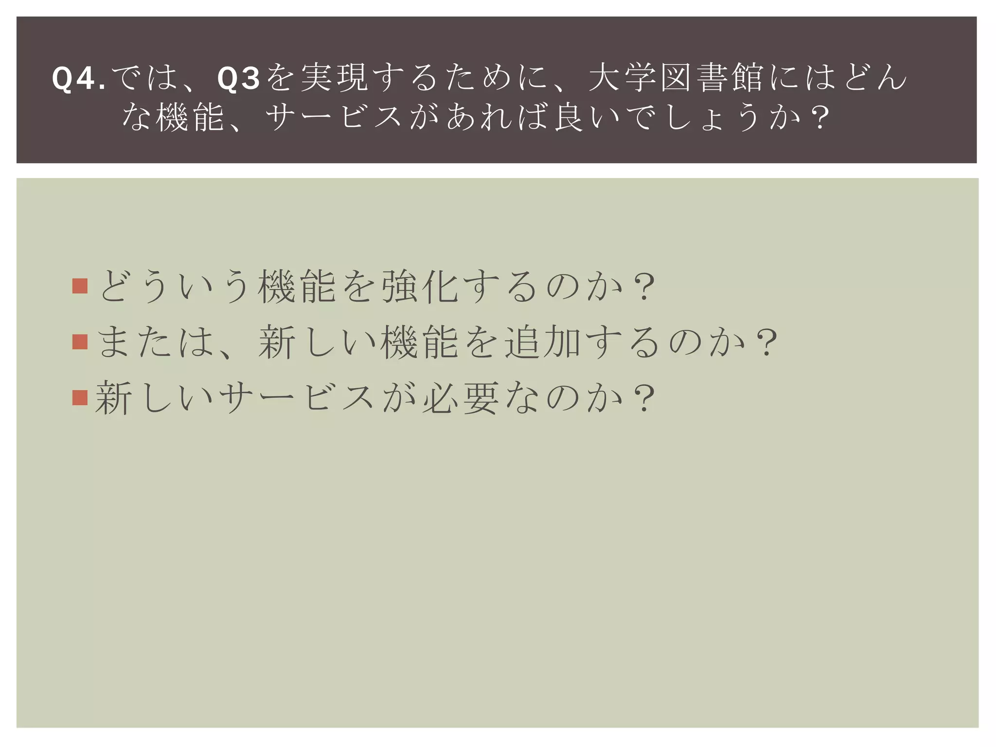 どういう機能を強化するのか？
または、新しい機能を追加するのか？
新しいサービスが必要なのか？
Q4.では、Q3を実現するために、大学図書館にはどん
な機能、サービスがあれば良いでしょうか？
 