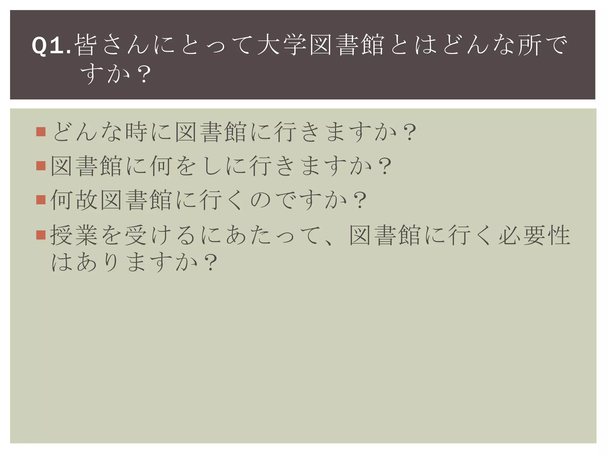 どんな時に図書館に行きますか？
図書館に何をしに行きますか？
何故図書館に行くのですか？
授業を受けるにあたって、図書館に行く必要性
はありますか？
Q1.皆さんにとって大学図書館とはどんな所で
すか？
 