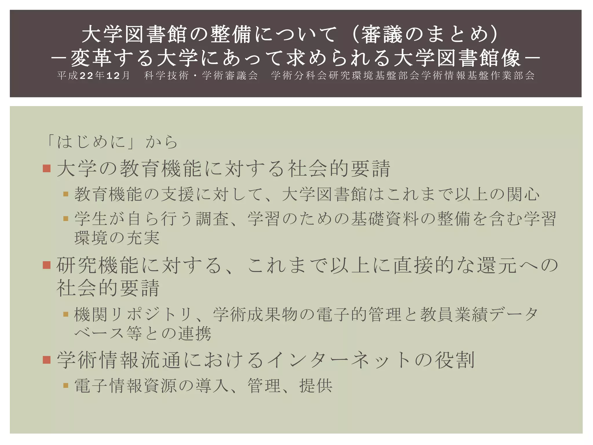 「はじめに」から
 大学の教育機能に対する社会的要請
 教育機能の支援に対して、大学図書館はこれまで以上の関心
 学生が自ら行う調査、学習のための基礎資料の整備を含む学習
環境の充実
 研究機能に対する、これまで以上に直接的な還元への
社会的要請
 機関リポジトリ、学術成果物の電子的管理と教員業績データ
ベース等との連携
 学術情報流通におけるインターネットの役割
 電子情報資源の導入、管理、提供
大学図書館の整備について（審議のまとめ）
－変革する大学にあって求められる大学図書館像－
平 成 2 2 年 1 2 月 科 学 技 術 ・ 学 術 審 議 会 学 術 分 科 会 研 究 環 境 基 盤 部 会 学 術 情 報 基 盤 作 業 部 会
 