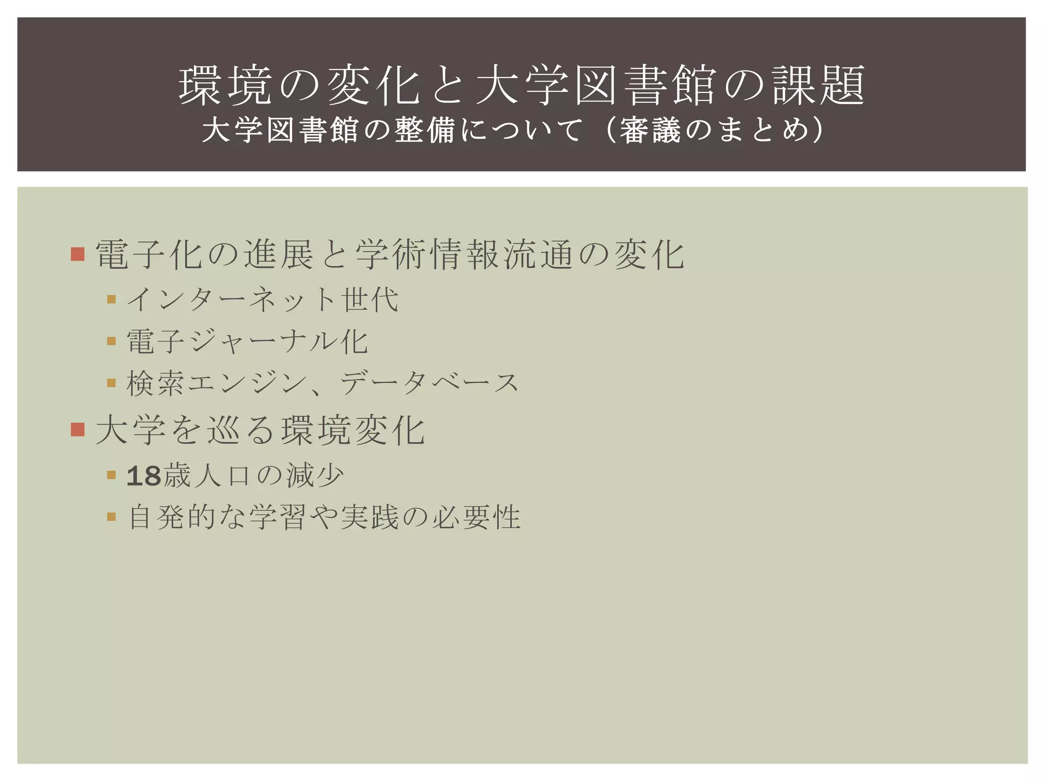  電子化の進展と学術情報流通の変化
 インターネット世代
 電子ジャーナル化
 検索エンジン、データベース
 大学を巡る環境変化
 18歳人口の減少
 自発的な学習や実践の必要性
環境の変化と大学図書館の課題
大学図書館の整備について（審議のまとめ）
 
