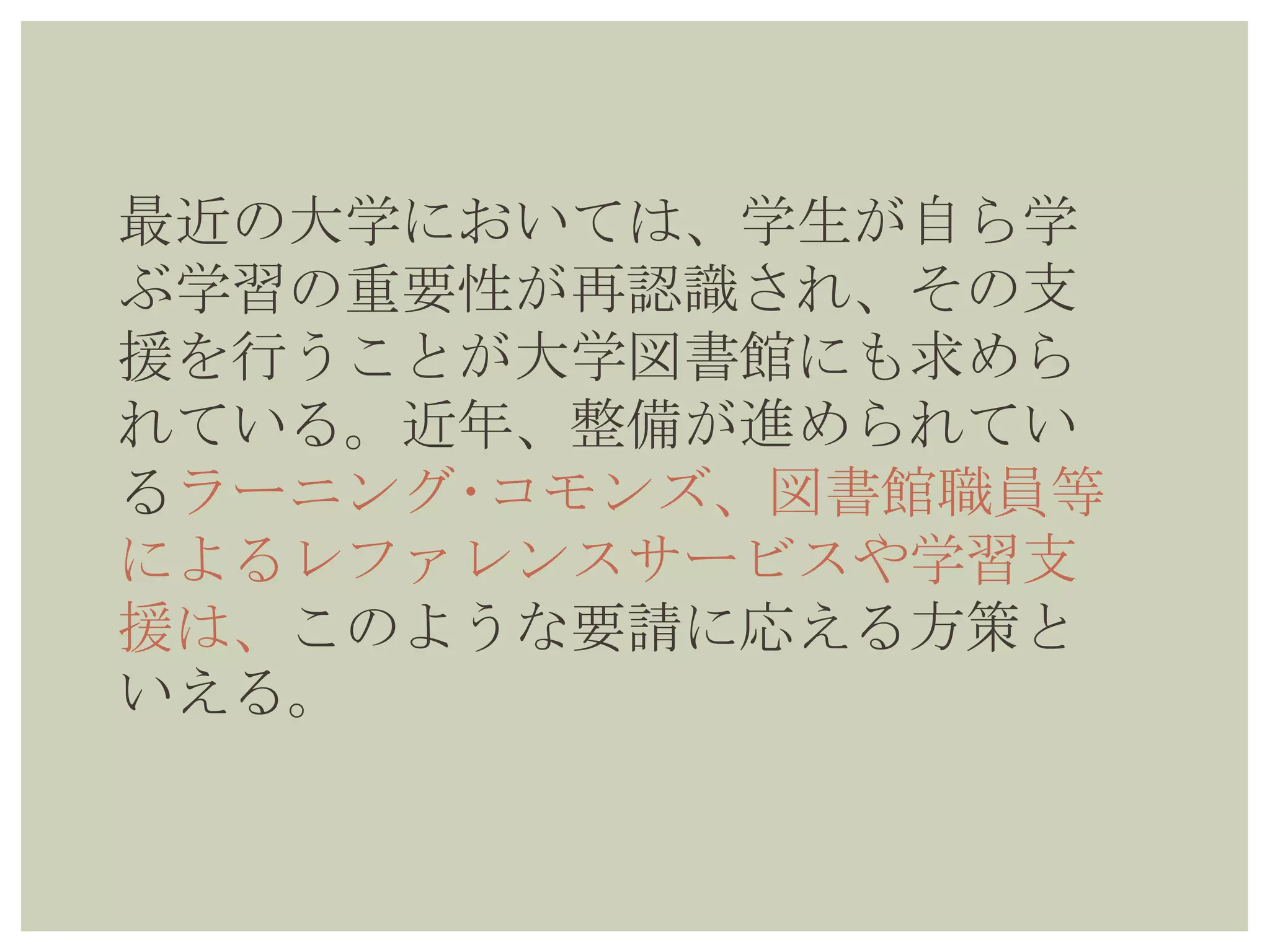 最近の大学においては、学生が自ら学
ぶ学習の重要性が再認識され、その支
援を行うことが大学図書館にも求めら
れている。近年、整備が進められてい
るラーニング･コモンズ、図書館職員等
によるレファレンスサービスや学習支
援は、このような要請に応える方策と
いえる。
 