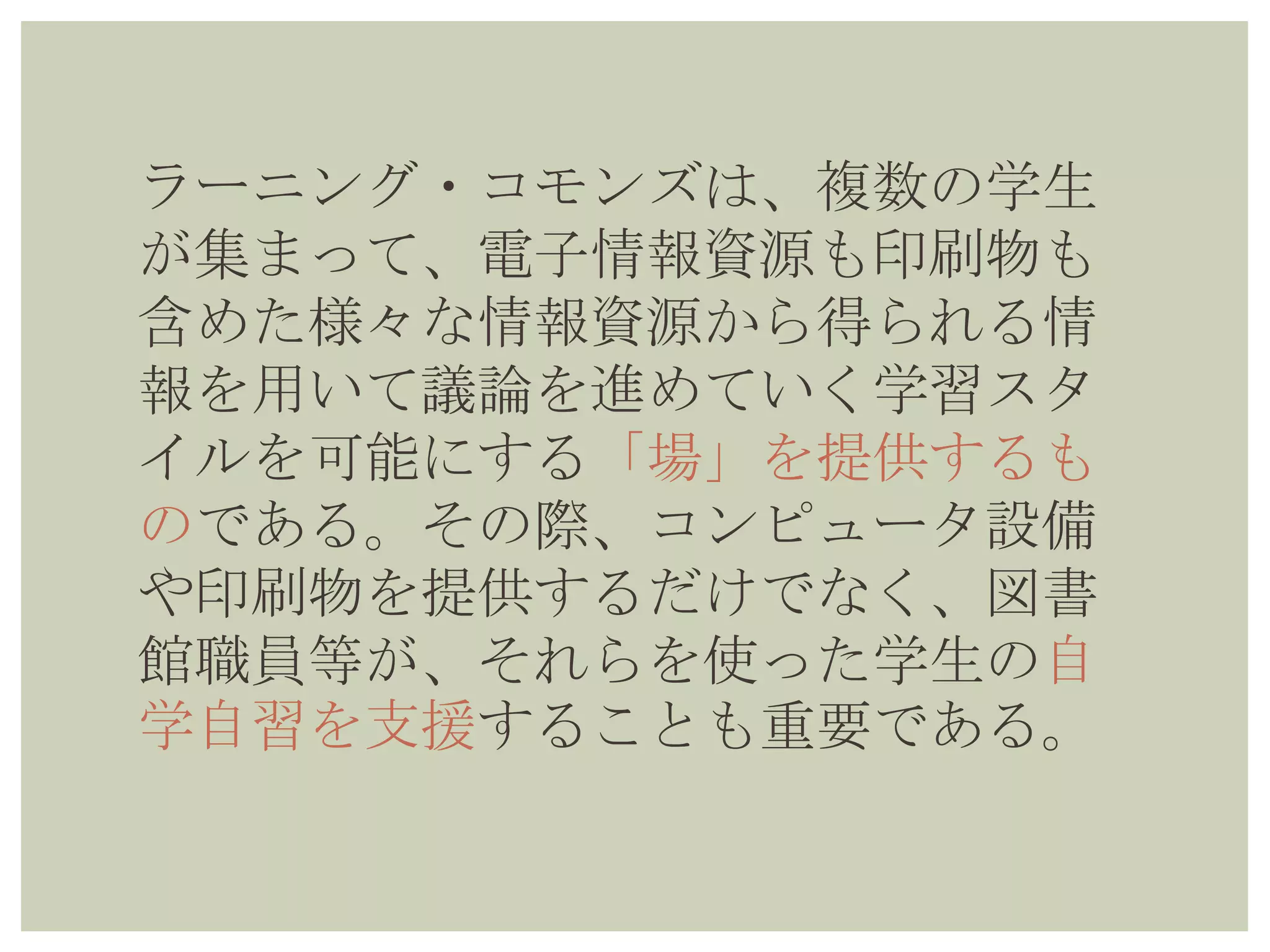 ラーニング・コモンズは、複数の学生
が集まって、電子情報資源も印刷物も
含めた様々な情報資源から得られる情
報を用いて議論を進めていく学習スタ
イルを可能にする「場」を提供するも
のである。その際、コンピュータ設備
や印刷物を提供するだけでなく、図書
館職員等が、それらを使った学生の自
学自習を支援することも重要である。
 