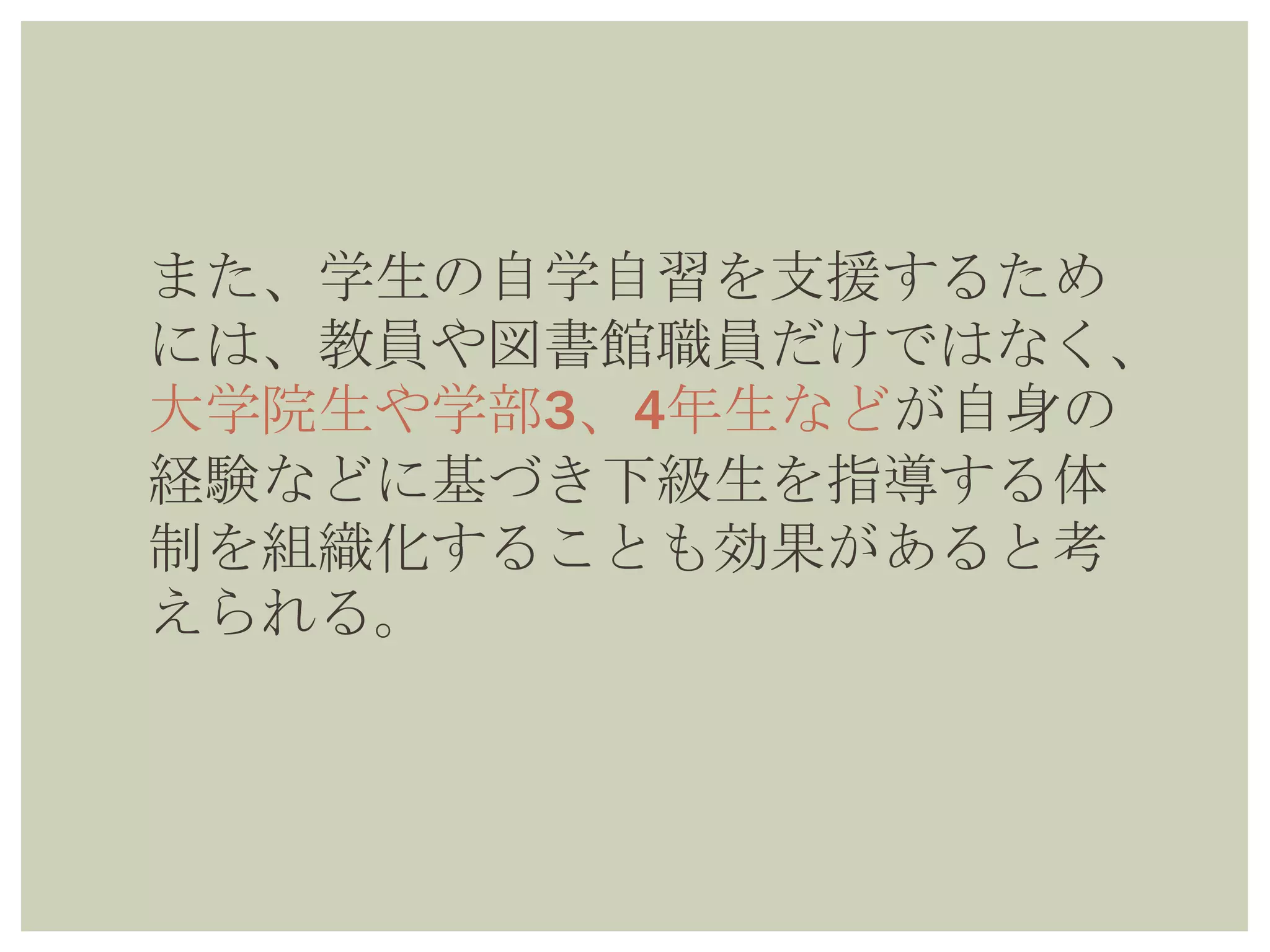 また、学生の自学自習を支援するため
には、教員や図書館職員だけではな
く、大学院生や学部3、4年生などが自
身の経験などに基づき下級生を指導す
る体制を組織化することも効果がある
と考えられる。
 