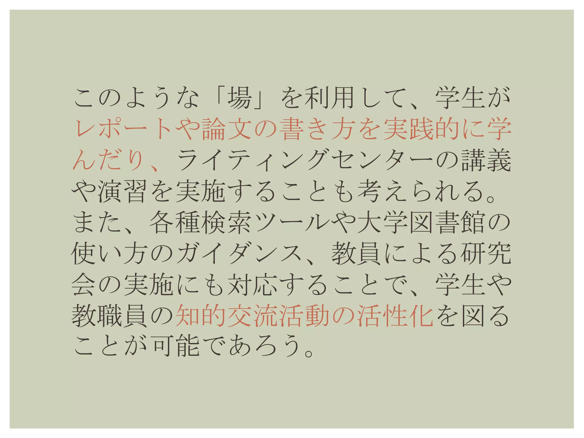 このような「場」を利用して、学生が
レポートや論文の書き方を実践的に学
んだり、ライティングセンターの講義
や演習を実施することも考えられる。
また、各種検索ツールや大学図書館の
使い方のガイダンス、教員による研究
会の実施にも対応することで、学生や
教職員の知的交流活動の活性化を図る
ことが可能であろう。
 