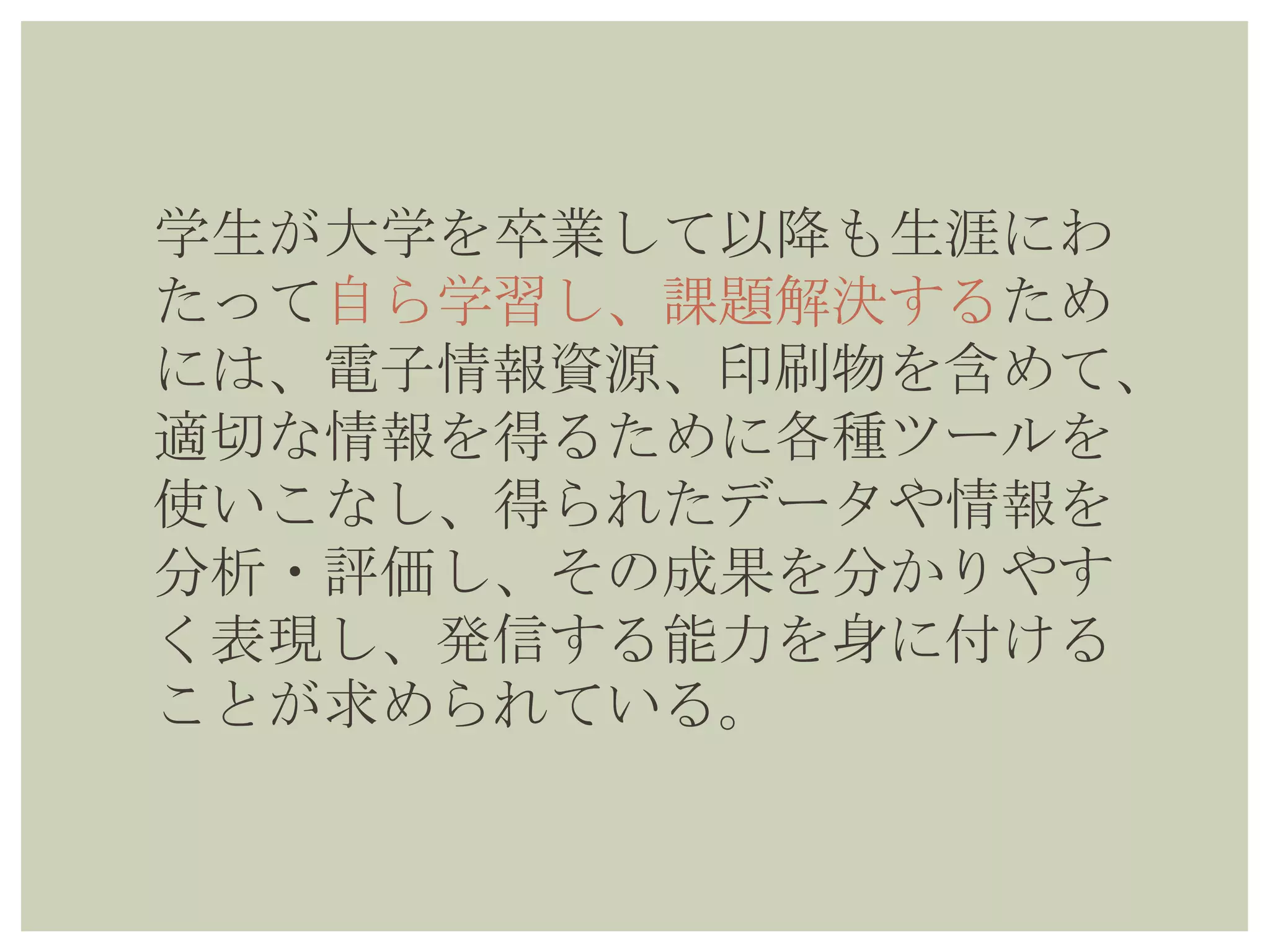 学生が大学を卒業して以降も生涯にわ
たって自ら学習し、課題解決するため
には、電子情報資源、印刷物を含め
て、適切な情報を得るために各種ツー
ルを使いこなし、得られたデータや情
報を分析・評価し、その成果を分かり
やすく表現し、発信する能力を身に付
けることが求められている。
 