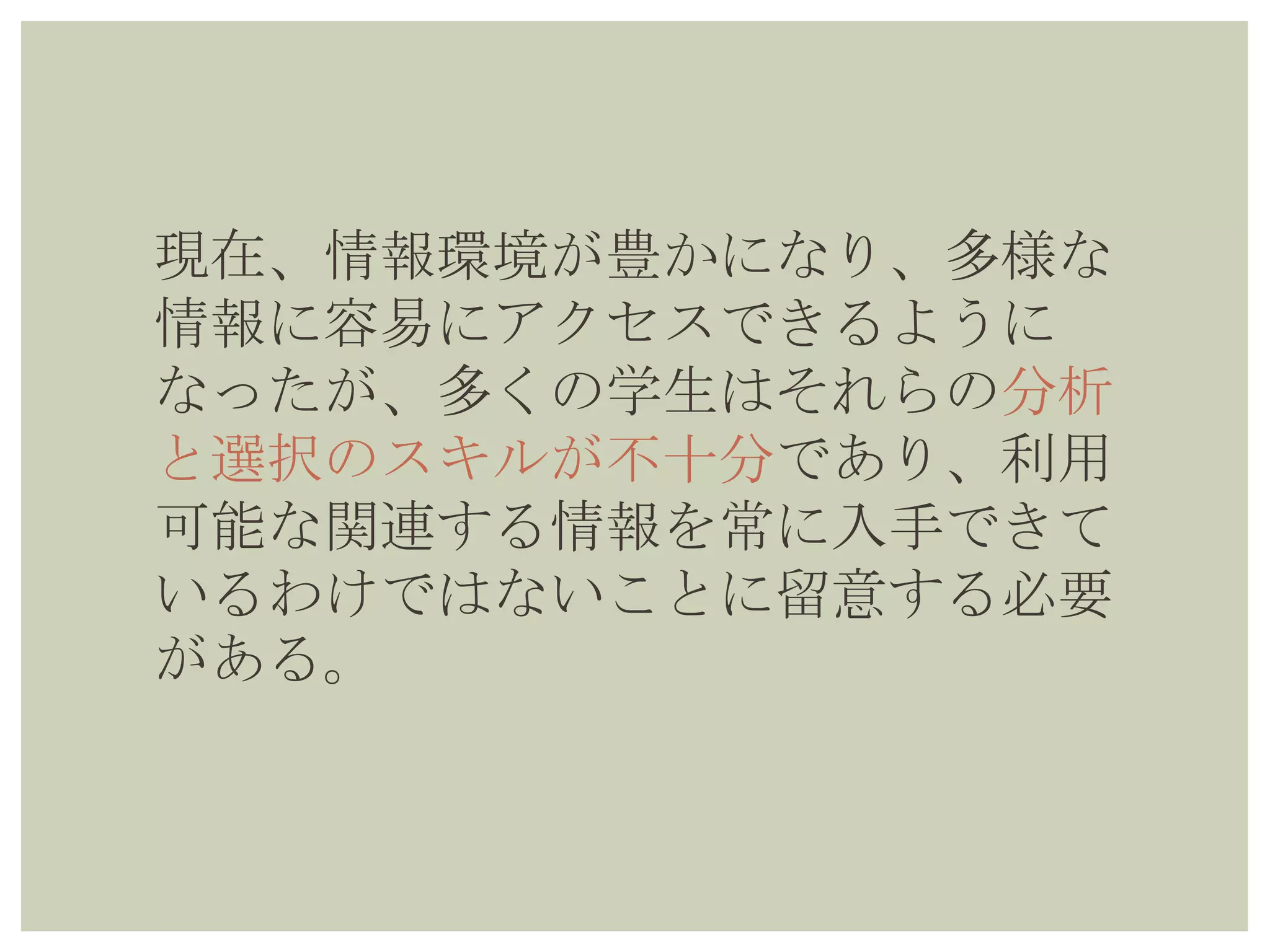 現在、情報環境が豊かになり、多様な
情報に容易にアクセスできるように
なったが、多くの学生はそれらの分析
と選択のスキルが不十分であり、利用
可能な関連する情報を常に入手できて
いるわけではないことに留意する必要
がある。
 