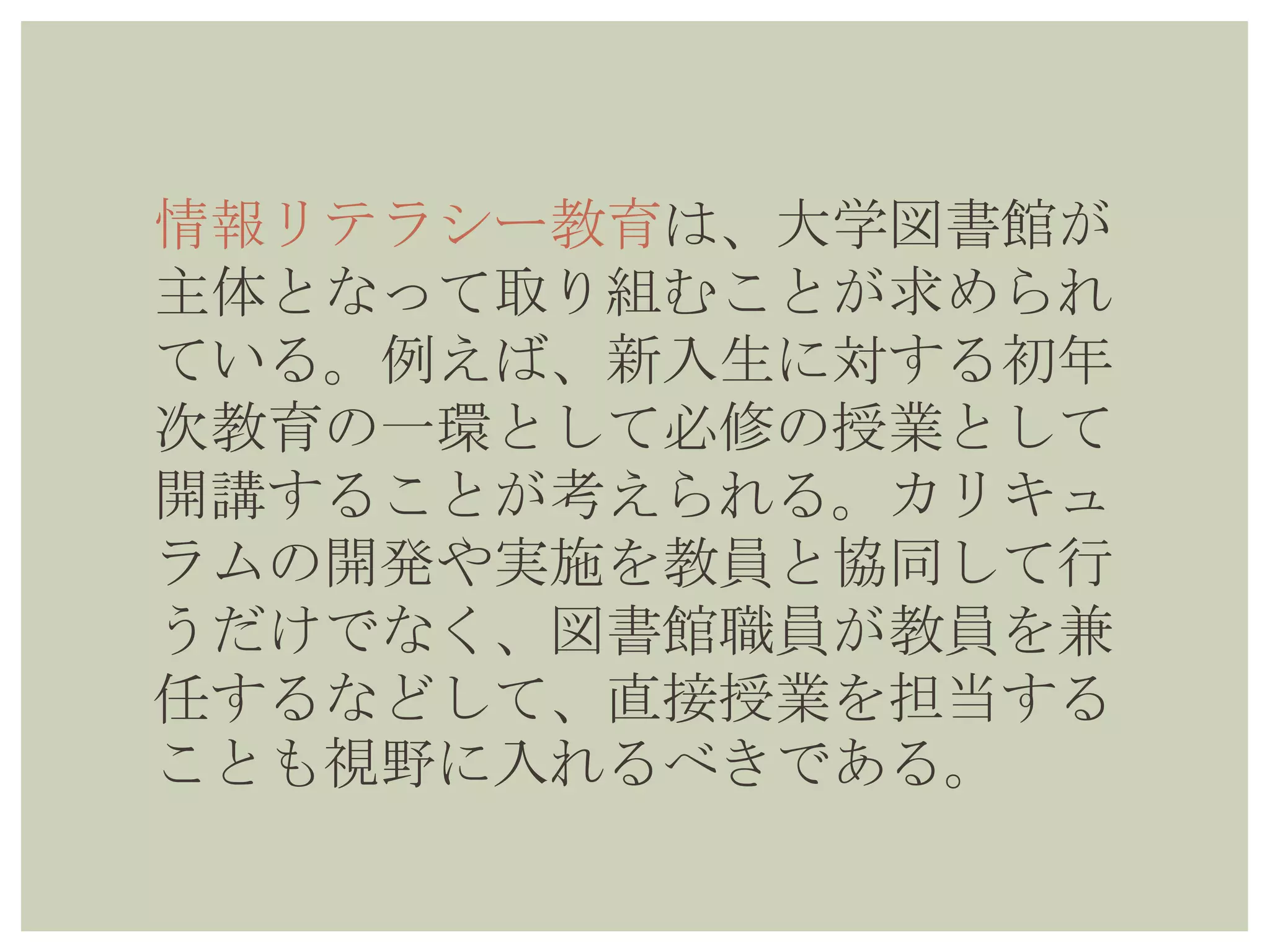 情報リテラシー教育は、大学図書館が
主体となって取り組むことが求められ
ている。例えば、新入生に対する初年
次教育の一環として必修の授業として
開講することが考えられる。カリキュ
ラムの開発や実施を教員と協同して行
うだけでなく、図書館職員が教員を兼
任するなどして、直接授業を担当する
ことも視野に入れるべきである。
 