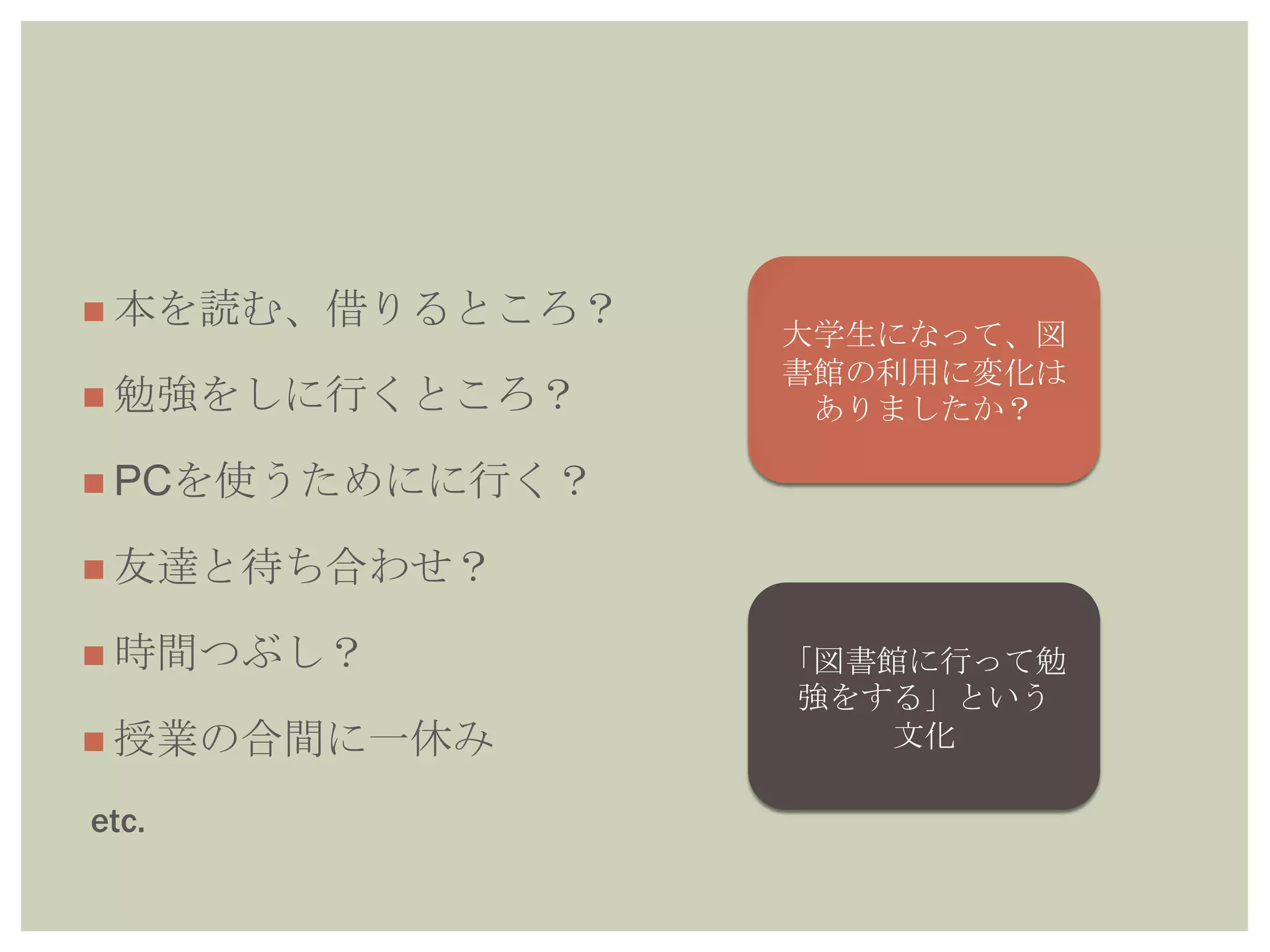  本を読む、借りるところ？
 勉強をしに行くところ？
 PCを使うためにに行く？
 友達と待ち合わせ？
 時間つぶし？
 授業の合間に一休み
etc.
大学生になって、図
書館の利用に変化は
ありましたか？
「図書館に行って勉
強をする」という
文化
 